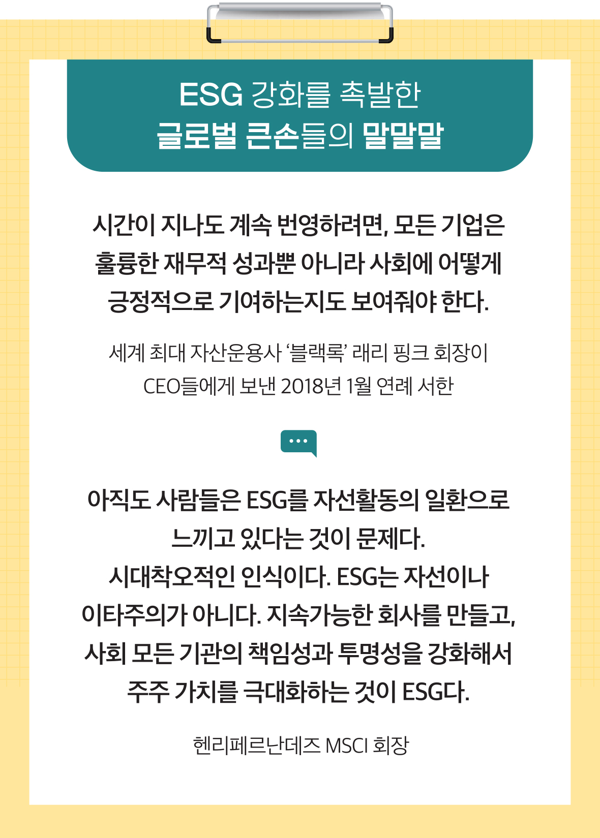 ESG 강화를 촉발한 글로벌 큰손들의 말말말 시간이 지나도 계속 번영하려면, 모든 기업은 훌륭한 재무적 성과뿐 아니라 사회에 어떻게 긍정적으로 기여하는지도 보여줘야 한다. 세계 최대 자산운용사 ‘블랙록’ 래리 핑크 회장이 CEO들에게 보낸 2018년 1월 연례 서한 아직도 사람들은 ESG를 자선활동의 일환으로 느끼고 있다는 것이 문제다. 시대착오적인 인식이다. ESG는 자선이나 이타주의가 아니다. 지속가능한 회사를 만들고, 모든 기관의 책임성과 투명성을 강화해서 주주 가치를 극대화하는 것이 ESG다. 헨리페르난데즈 MSCI 회장